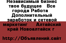 Независимый бизнес-твое будущее - Все города Работа » Дополнительный заработок и сетевой маркетинг   . Алтайский край,Новоалтайск г.